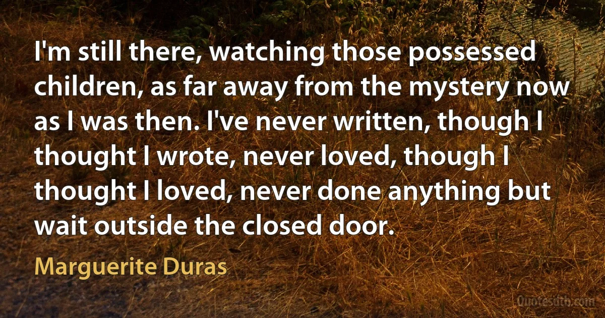 I'm still there, watching those possessed children, as far away from the mystery now as I was then. I've never written, though I thought I wrote, never loved, though I thought I loved, never done anything but wait outside the closed door. (Marguerite Duras)