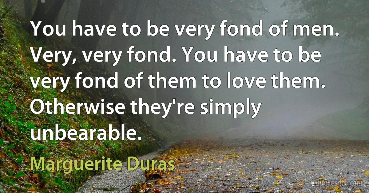 You have to be very fond of men. Very, very fond. You have to be very fond of them to love them. Otherwise they're simply unbearable. (Marguerite Duras)