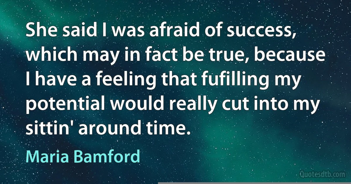 She said I was afraid of success, which may in fact be true, because I have a feeling that fufilling my potential would really cut into my sittin' around time. (Maria Bamford)