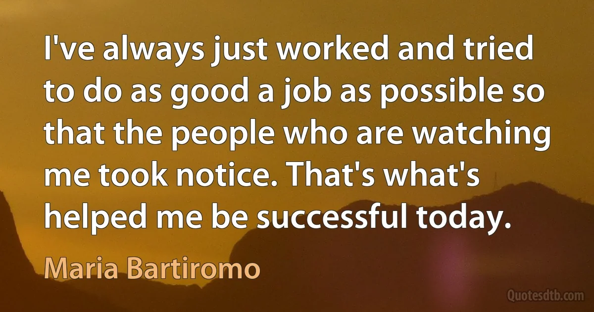 I've always just worked and tried to do as good a job as possible so that the people who are watching me took notice. That's what's helped me be successful today. (Maria Bartiromo)