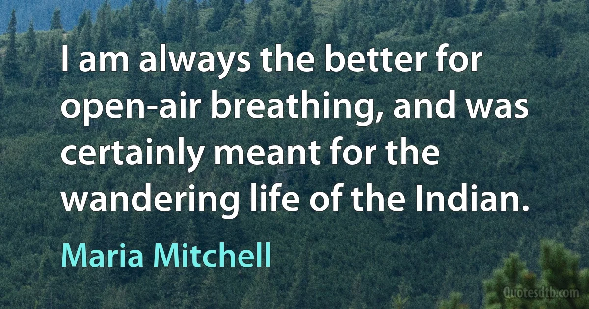 I am always the better for open-air breathing, and was certainly meant for the wandering life of the Indian. (Maria Mitchell)