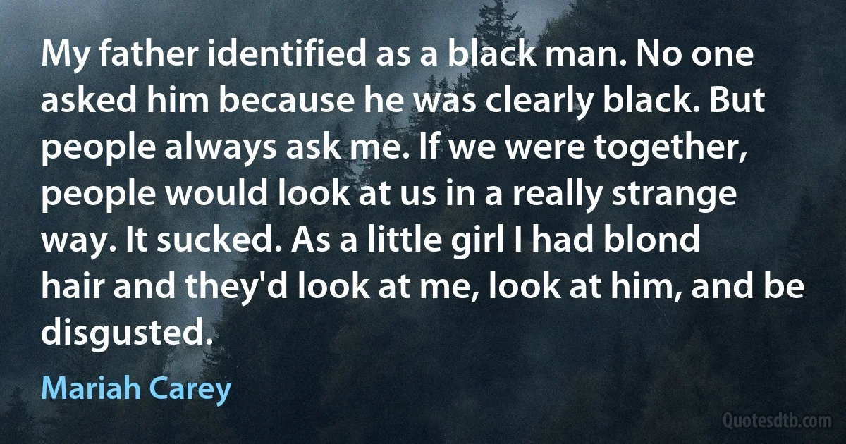 My father identified as a black man. No one asked him because he was clearly black. But people always ask me. If we were together, people would look at us in a really strange way. It sucked. As a little girl I had blond hair and they'd look at me, look at him, and be disgusted. (Mariah Carey)