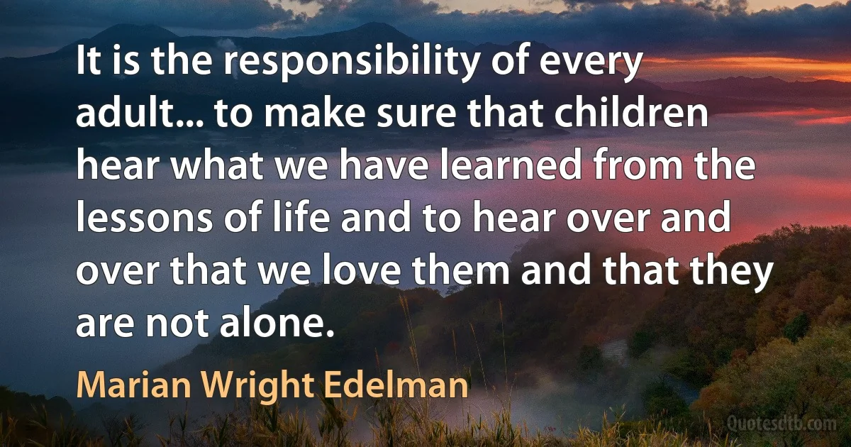 It is the responsibility of every adult... to make sure that children hear what we have learned from the lessons of life and to hear over and over that we love them and that they are not alone. (Marian Wright Edelman)