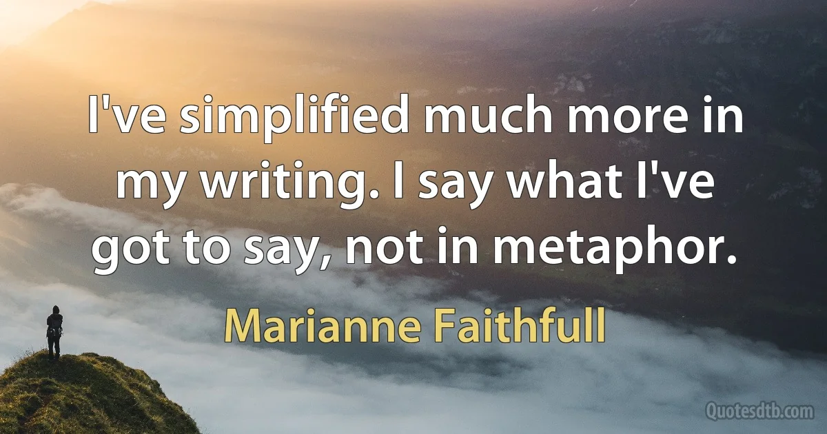 I've simplified much more in my writing. I say what I've got to say, not in metaphor. (Marianne Faithfull)