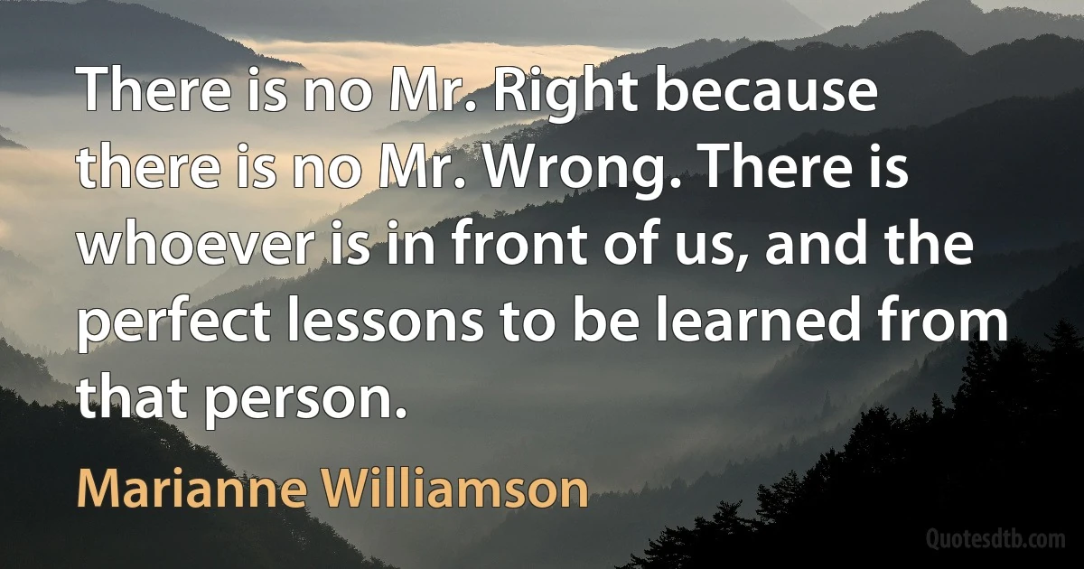 There is no Mr. Right because there is no Mr. Wrong. There is whoever is in front of us, and the perfect lessons to be learned from that person. (Marianne Williamson)