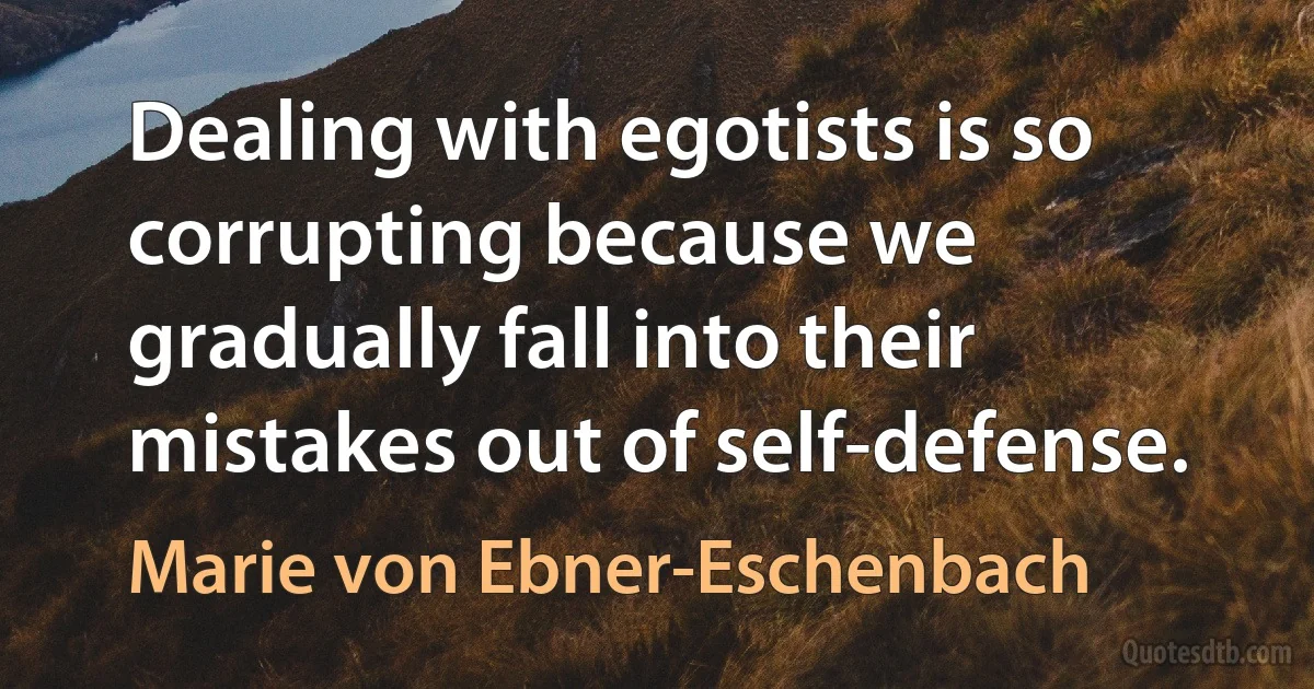 Dealing with egotists is so corrupting because we gradually fall into their mistakes out of self-defense. (Marie von Ebner-Eschenbach)