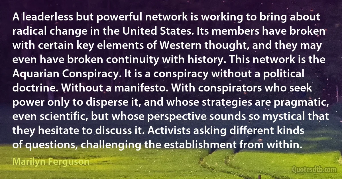 A leaderless but powerful network is working to bring about radical change in the United States. Its members have broken with certain key elements of Western thought, and they may even have broken continuity with history. This network is the Aquarian Conspiracy. It is a conspiracy without a political doctrine. Without a manifesto. With conspirators who seek power only to disperse it, and whose strategies are pragmatic, even scientific, but whose perspective sounds so mystical that they hesitate to discuss it. Activists asking different kinds of questions, challenging the establishment from within. (Marilyn Ferguson)