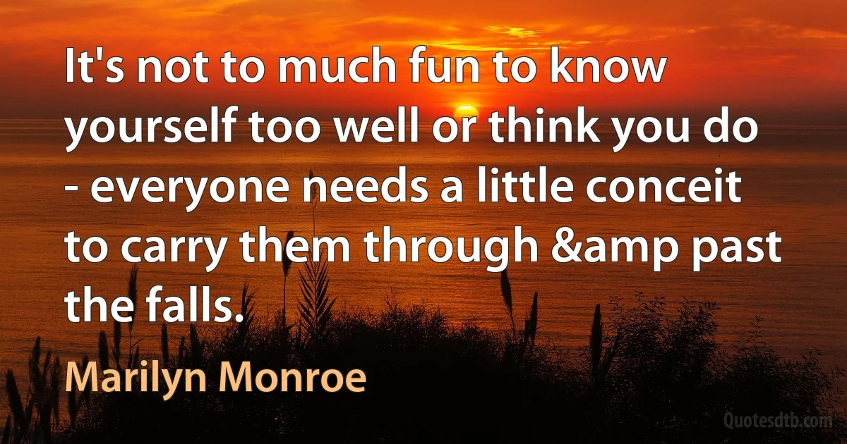 It's not to much fun to know yourself too well or think you do - everyone needs a little conceit to carry them through &amp past the falls. (Marilyn Monroe)