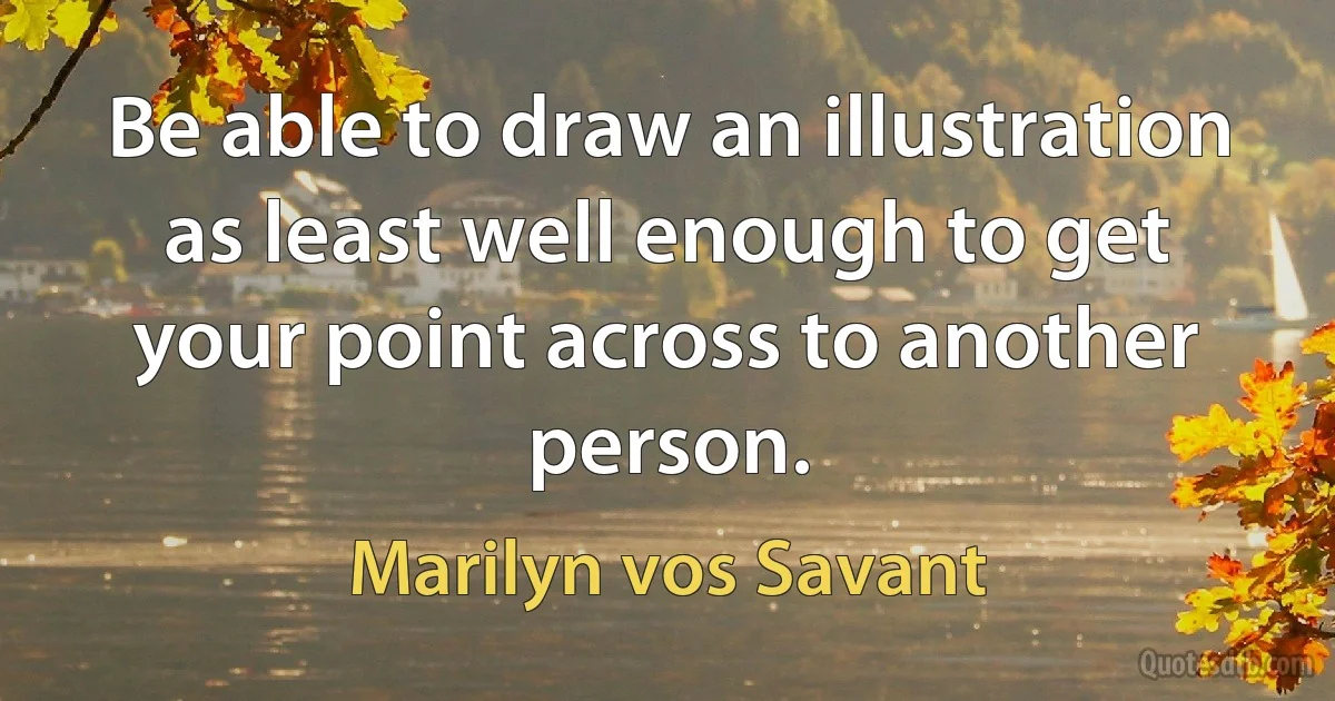 Be able to draw an illustration as least well enough to get your point across to another person. (Marilyn vos Savant)