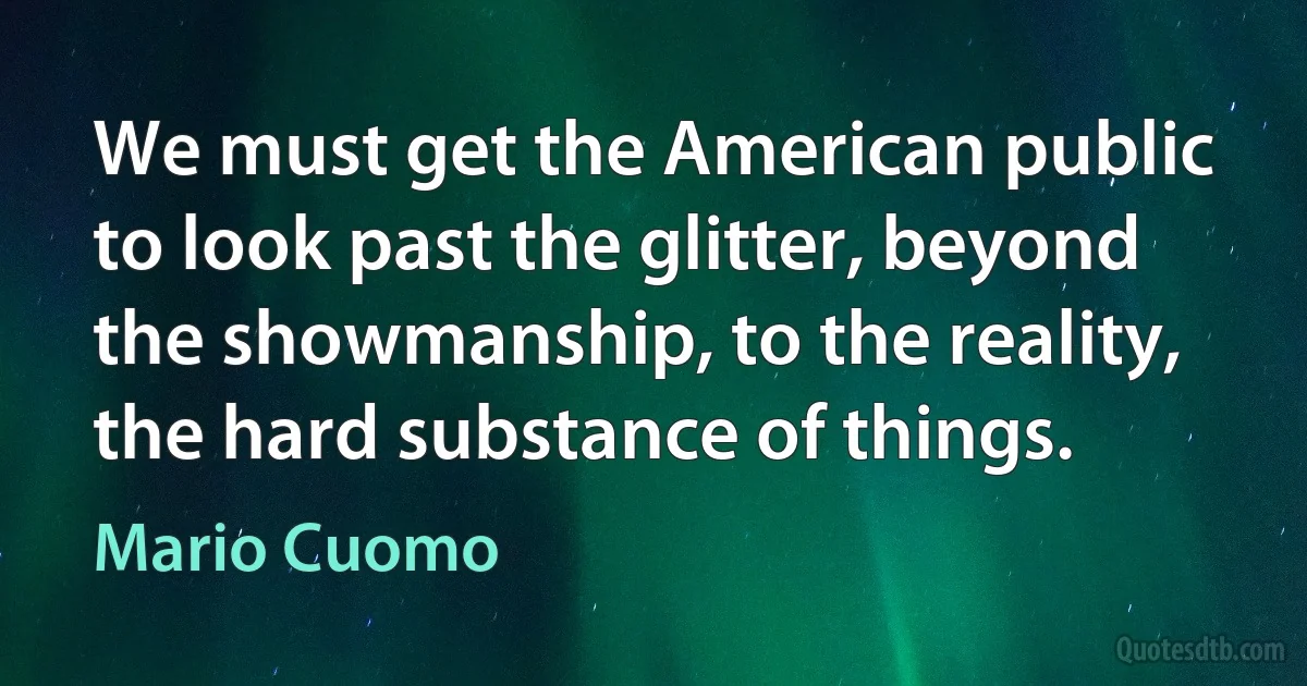 We must get the American public to look past the glitter, beyond the showmanship, to the reality, the hard substance of things. (Mario Cuomo)