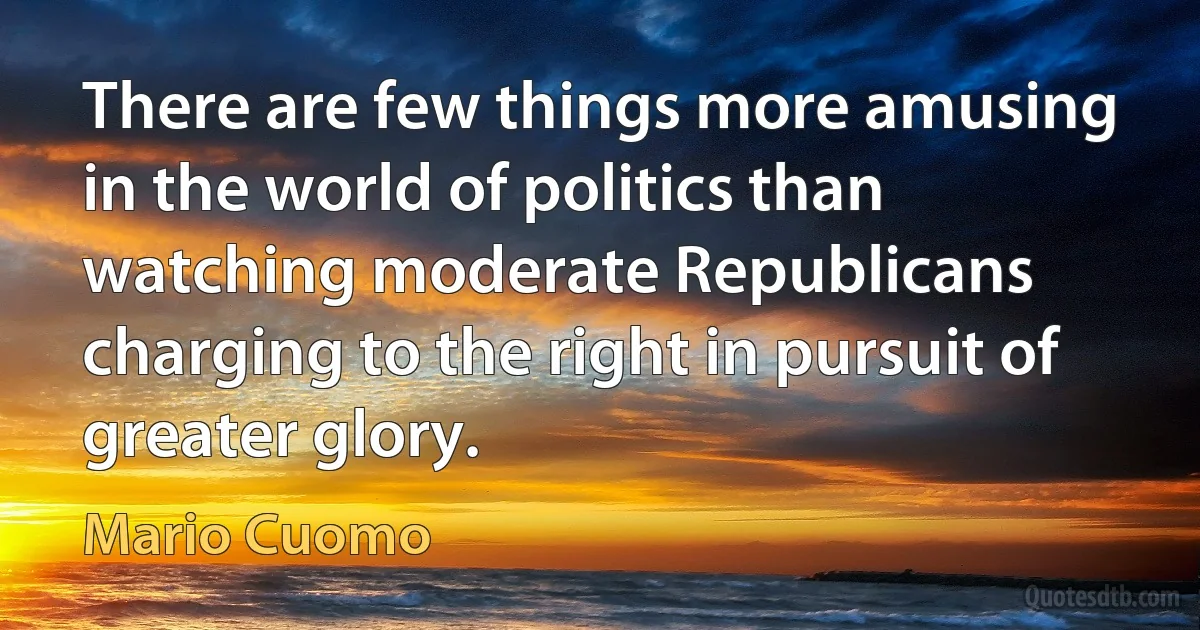 There are few things more amusing in the world of politics than watching moderate Republicans charging to the right in pursuit of greater glory. (Mario Cuomo)