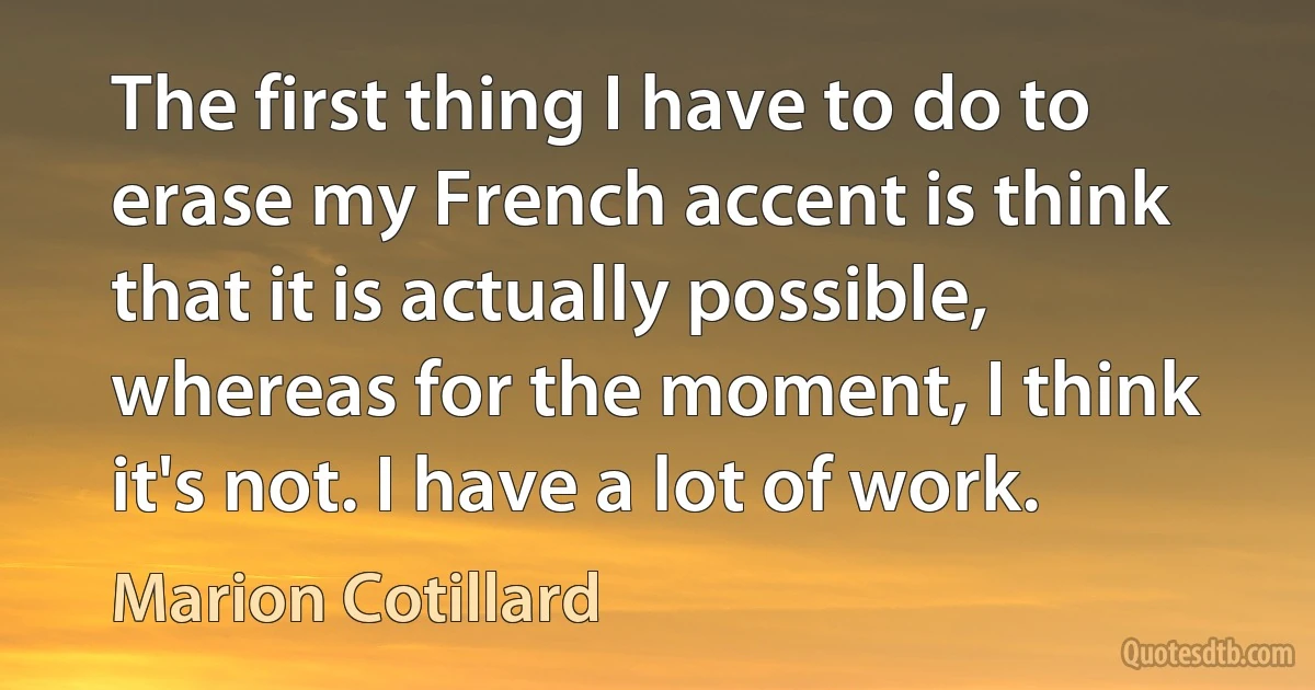 The first thing I have to do to erase my French accent is think that it is actually possible, whereas for the moment, I think it's not. I have a lot of work. (Marion Cotillard)