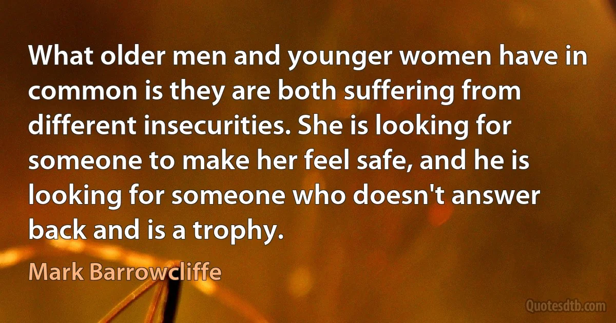 What older men and younger women have in common is they are both suffering from different insecurities. She is looking for someone to make her feel safe, and he is looking for someone who doesn't answer back and is a trophy. (Mark Barrowcliffe)