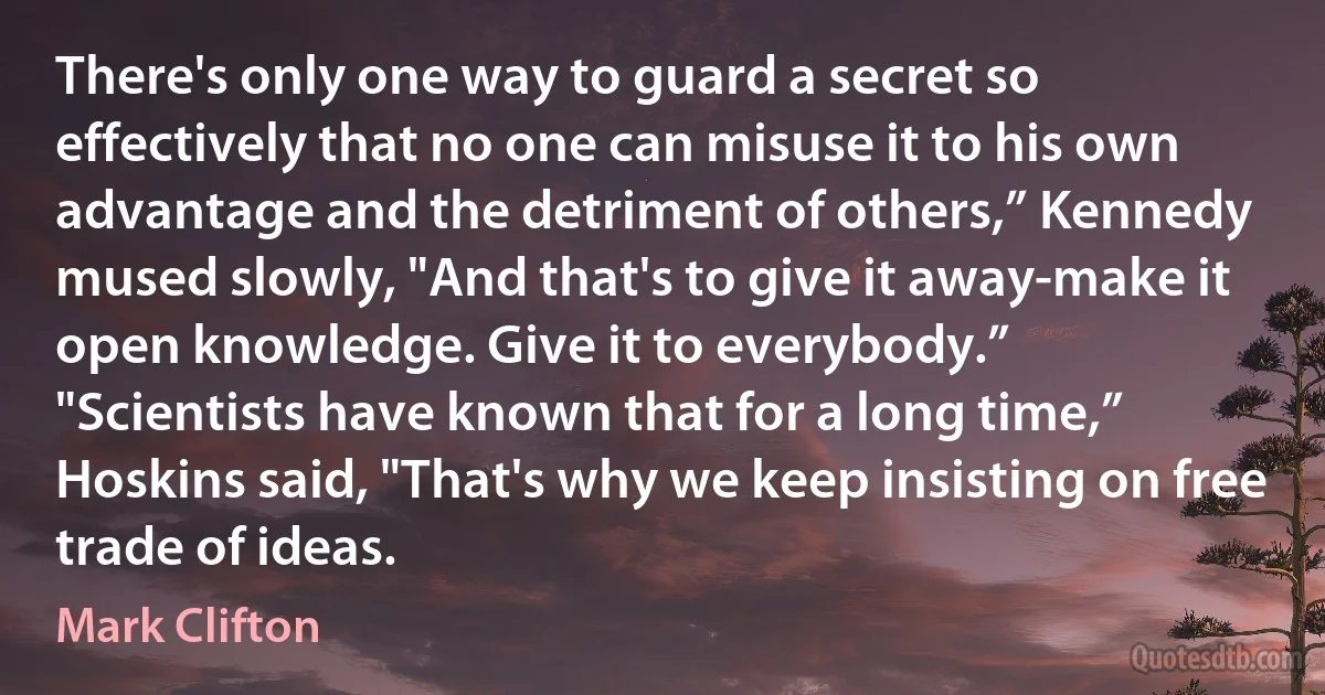 There's only one way to guard a secret so effectively that no one can misuse it to his own advantage and the detriment of others,” Kennedy mused slowly, "And that's to give it away-make it open knowledge. Give it to everybody.”
"Scientists have known that for a long time,” Hoskins said, "That's why we keep insisting on free trade of ideas. (Mark Clifton)