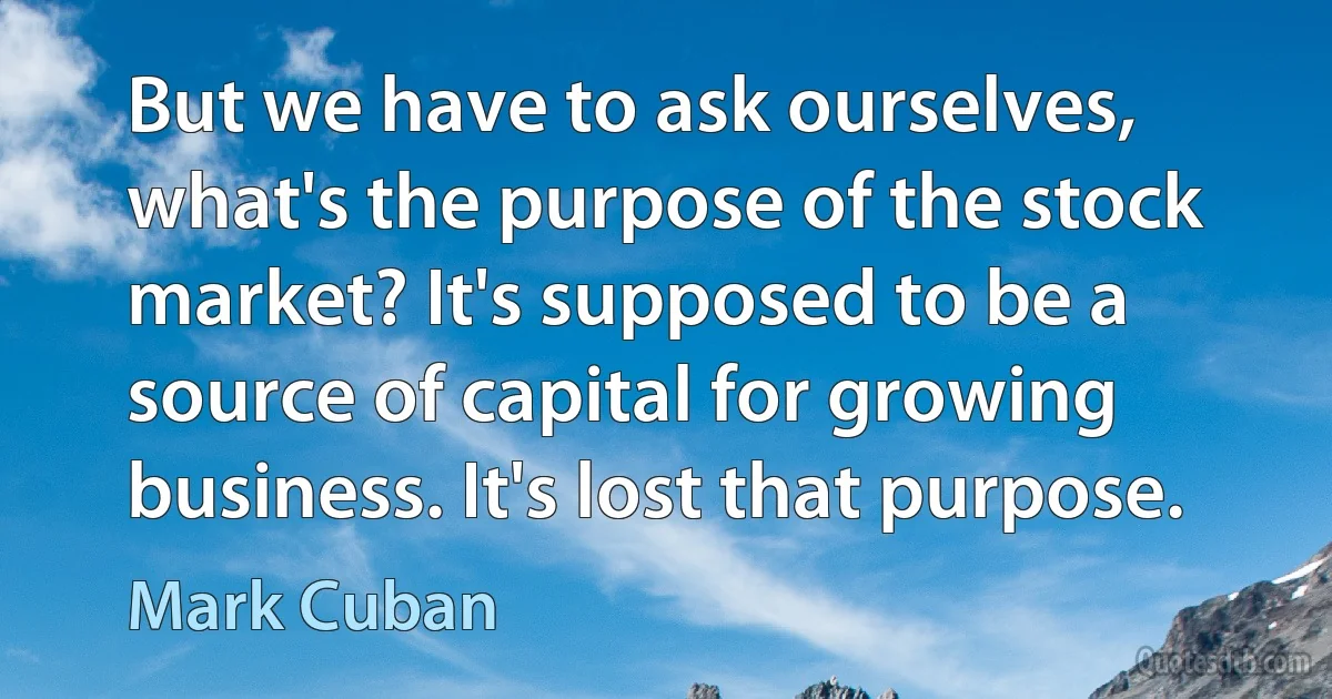 But we have to ask ourselves, what's the purpose of the stock market? It's supposed to be a source of capital for growing business. It's lost that purpose. (Mark Cuban)