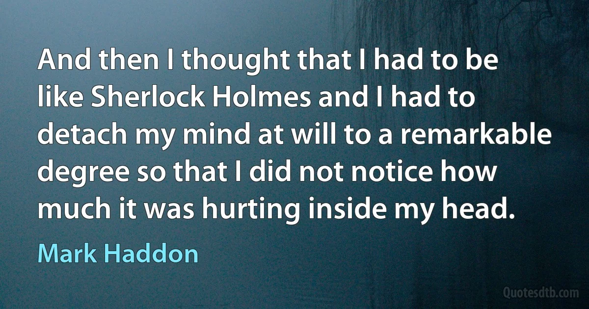 And then I thought that I had to be like Sherlock Holmes and I had to detach my mind at will to a remarkable degree so that I did not notice how much it was hurting inside my head. (Mark Haddon)