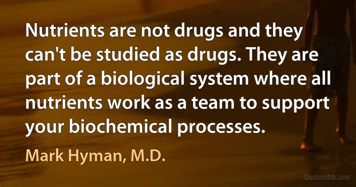 Nutrients are not drugs and they can't be studied as drugs. They are part of a biological system where all nutrients work as a team to support your biochemical processes. (Mark Hyman, M.D.)