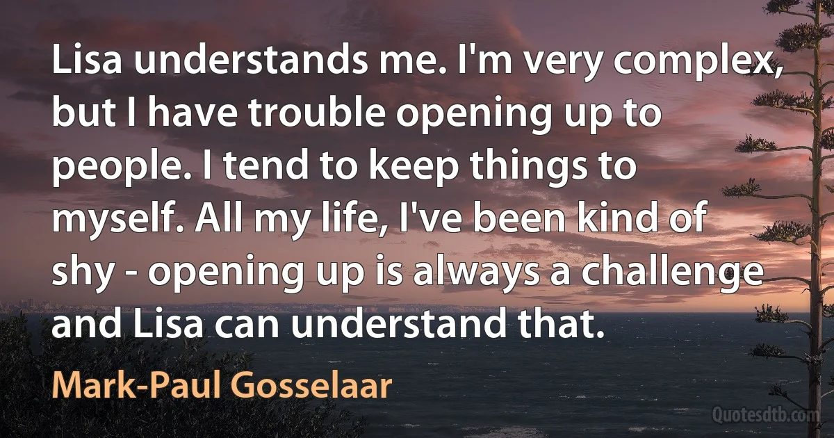 Lisa understands me. I'm very complex, but I have trouble opening up to people. I tend to keep things to myself. All my life, I've been kind of shy - opening up is always a challenge and Lisa can understand that. (Mark-Paul Gosselaar)