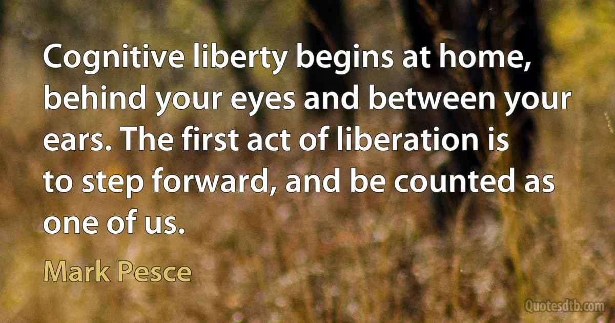 Cognitive liberty begins at home, behind your eyes and between your ears. The first act of liberation is to step forward, and be counted as one of us. (Mark Pesce)