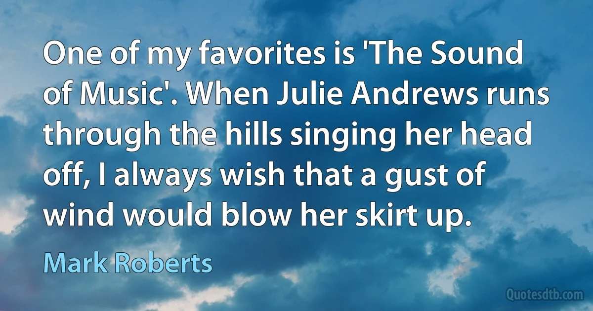 One of my favorites is 'The Sound of Music'. When Julie Andrews runs through the hills singing her head off, I always wish that a gust of wind would blow her skirt up. (Mark Roberts)