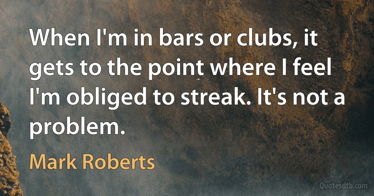 When I'm in bars or clubs, it gets to the point where I feel I'm obliged to streak. It's not a problem. (Mark Roberts)