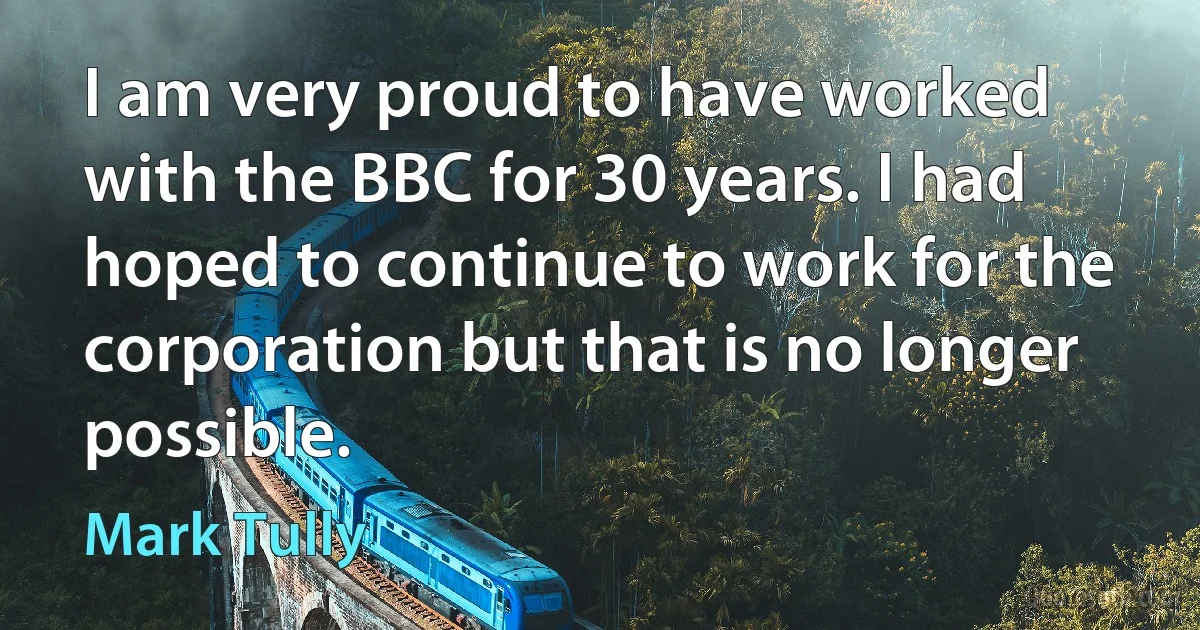 I am very proud to have worked with the BBC for 30 years. I had hoped to continue to work for the corporation but that is no longer possible. (Mark Tully)