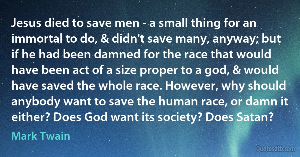 Jesus died to save men - a small thing for an immortal to do, & didn't save many, anyway; but if he had been damned for the race that would have been act of a size proper to a god, & would have saved the whole race. However, why should anybody want to save the human race, or damn it either? Does God want its society? Does Satan? (Mark Twain)