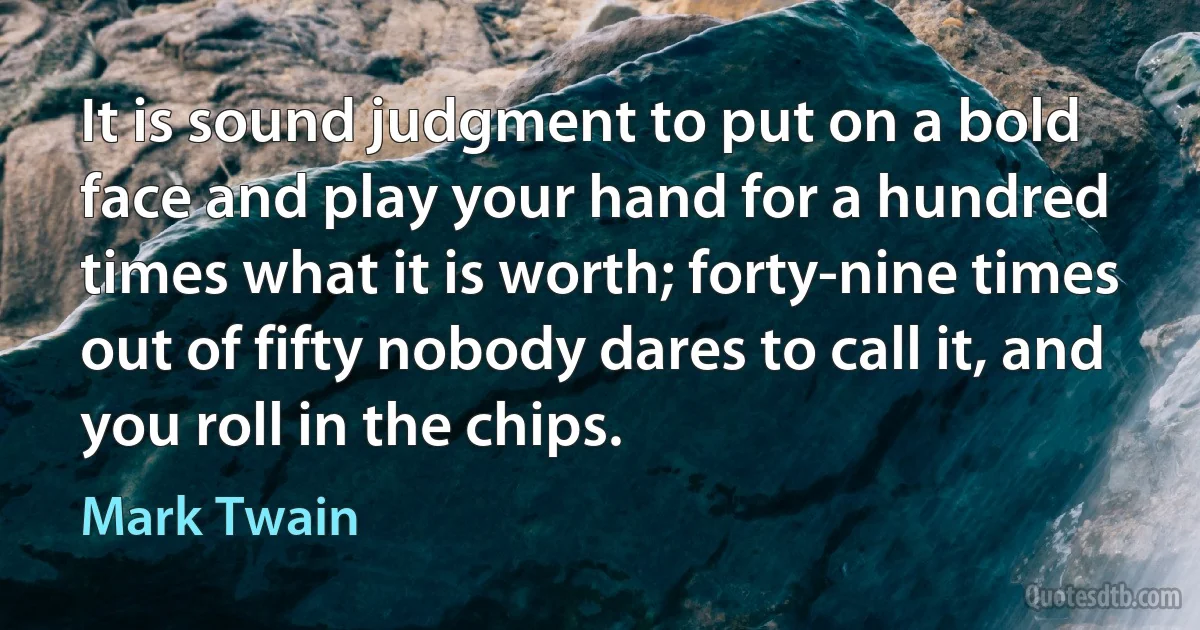 It is sound judgment to put on a bold face and play your hand for a hundred times what it is worth; forty-nine times out of fifty nobody dares to call it, and you roll in the chips. (Mark Twain)