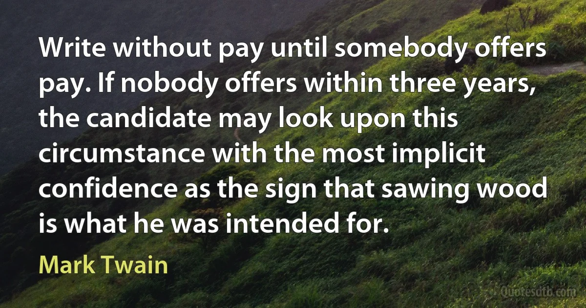 Write without pay until somebody offers pay. If nobody offers within three years, the candidate may look upon this circumstance with the most implicit confidence as the sign that sawing wood is what he was intended for. (Mark Twain)