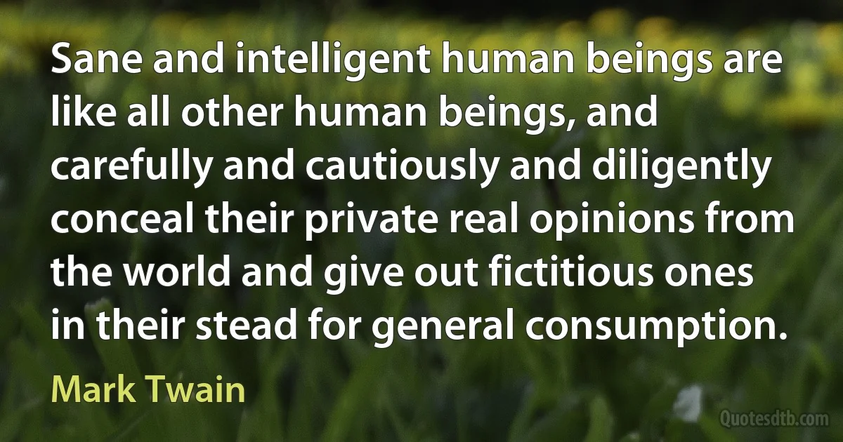 Sane and intelligent human beings are like all other human beings, and carefully and cautiously and diligently conceal their private real opinions from the world and give out fictitious ones in their stead for general consumption. (Mark Twain)