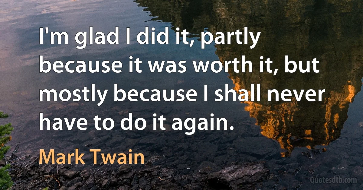 I'm glad I did it, partly because it was worth it, but mostly because I shall never have to do it again. (Mark Twain)