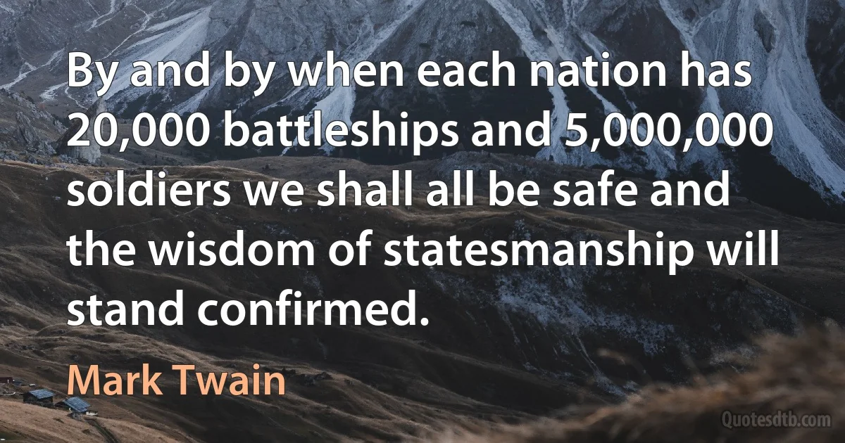 By and by when each nation has 20,000 battleships and 5,000,000 soldiers we shall all be safe and the wisdom of statesmanship will stand confirmed. (Mark Twain)