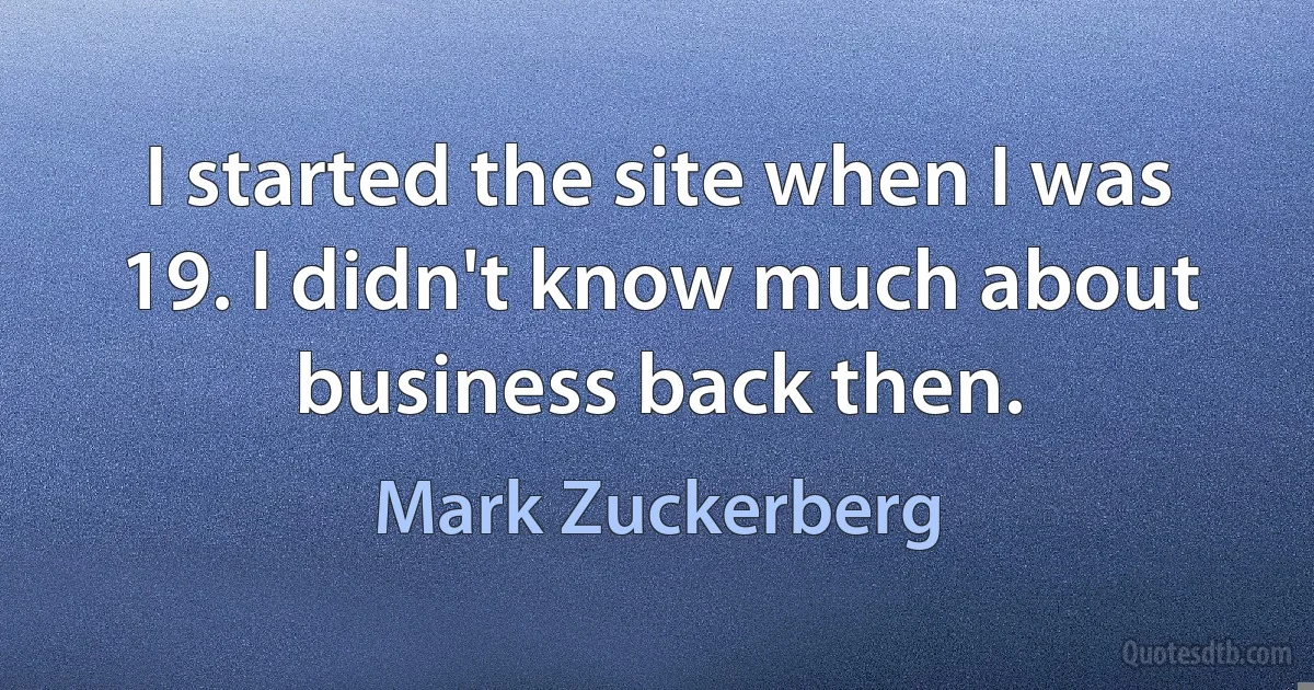 I started the site when I was 19. I didn't know much about business back then. (Mark Zuckerberg)