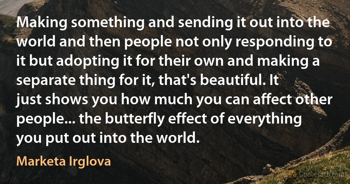 Making something and sending it out into the world and then people not only responding to it but adopting it for their own and making a separate thing for it, that's beautiful. It just shows you how much you can affect other people... the butterfly effect of everything you put out into the world. (Marketa Irglova)