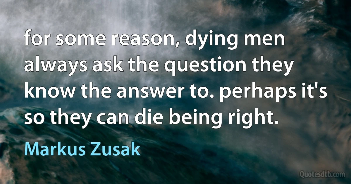 for some reason, dying men always ask the question they know the answer to. perhaps it's so they can die being right. (Markus Zusak)