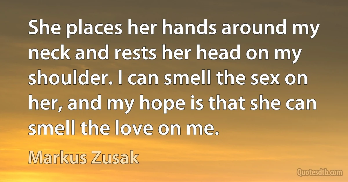 She places her hands around my neck and rests her head on my shoulder. I can smell the sex on her, and my hope is that she can smell the love on me. (Markus Zusak)