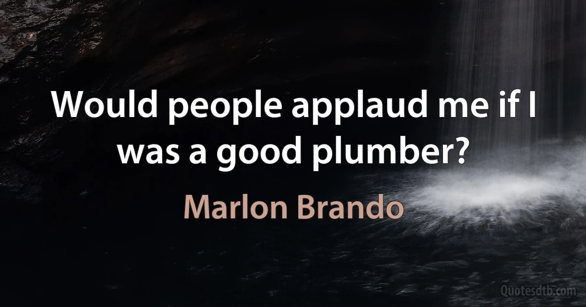 Would people applaud me if I was a good plumber? (Marlon Brando)