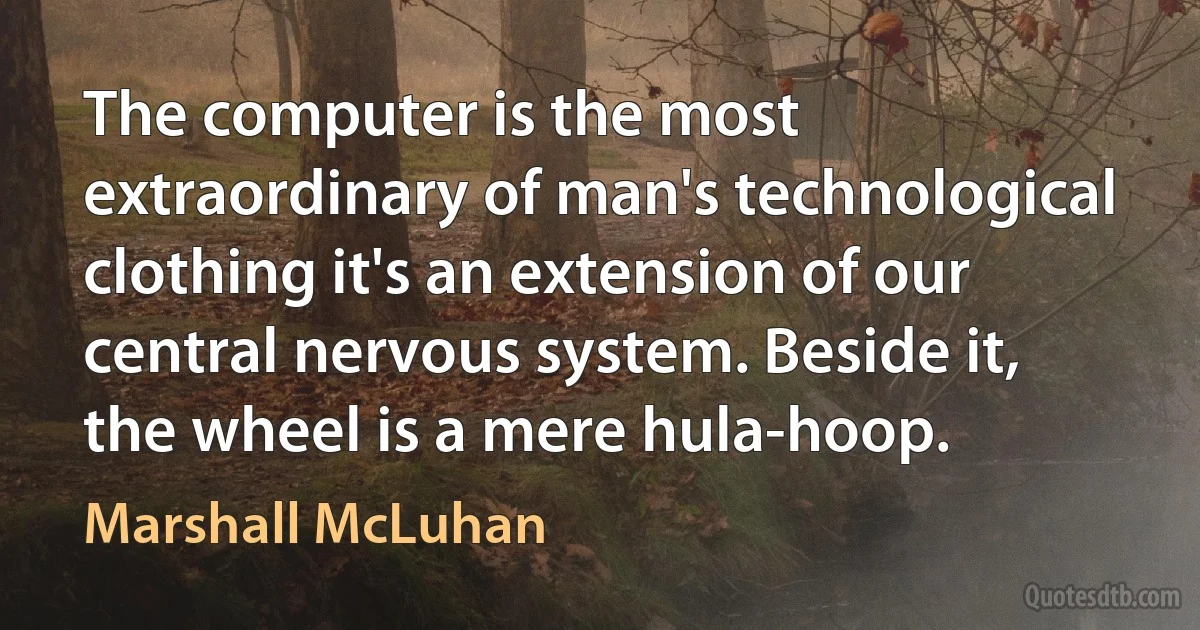 The computer is the most extraordinary of man's technological clothing it's an extension of our central nervous system. Beside it, the wheel is a mere hula-hoop. (Marshall McLuhan)