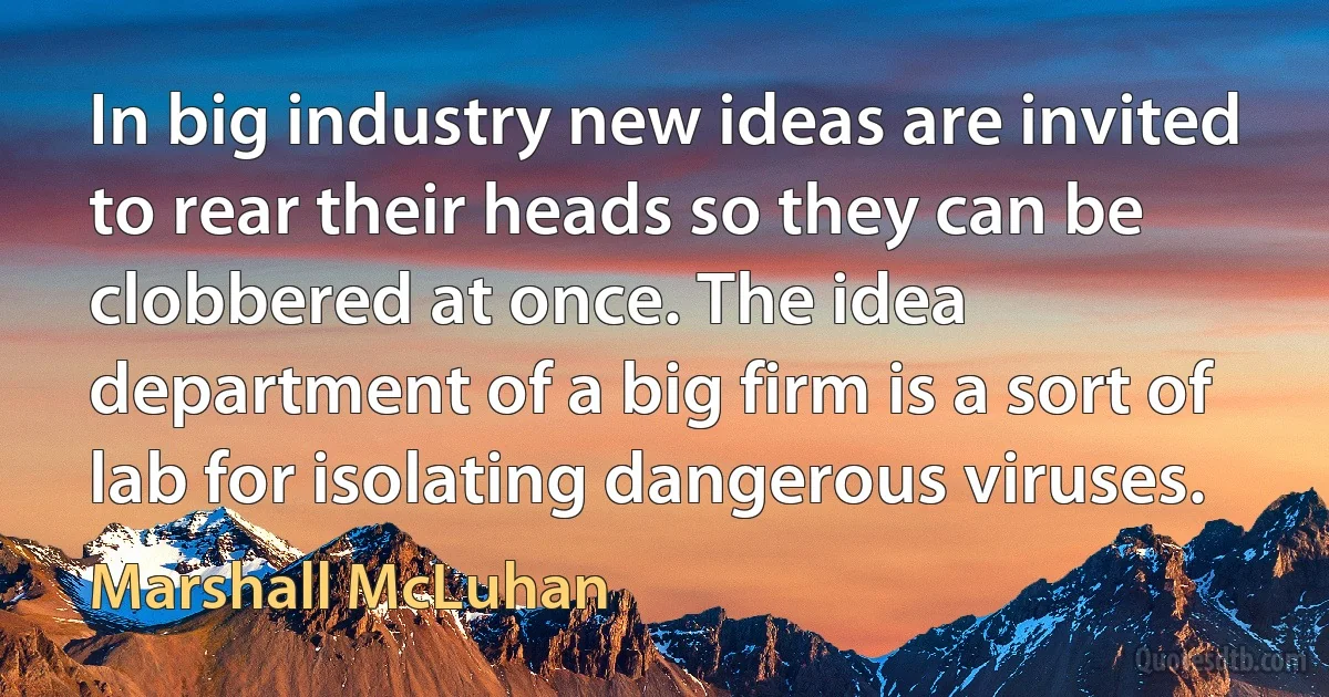 In big industry new ideas are invited to rear their heads so they can be clobbered at once. The idea department of a big firm is a sort of lab for isolating dangerous viruses. (Marshall McLuhan)