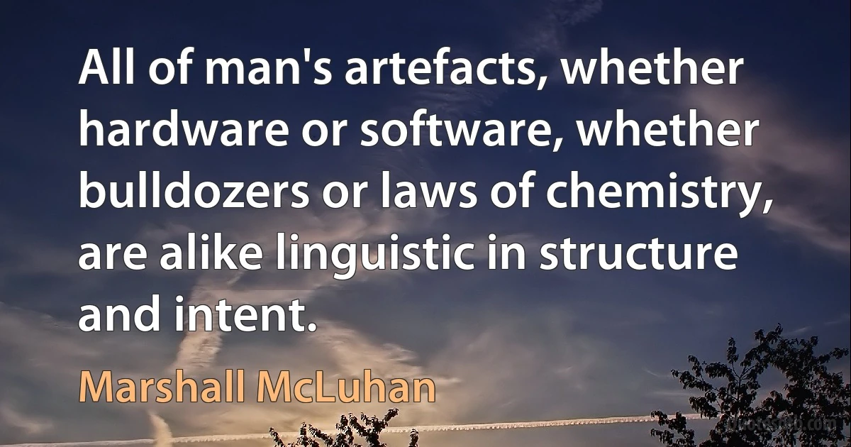 All of man's artefacts, whether hardware or software, whether bulldozers or laws of chemistry, are alike linguistic in structure and intent. (Marshall McLuhan)