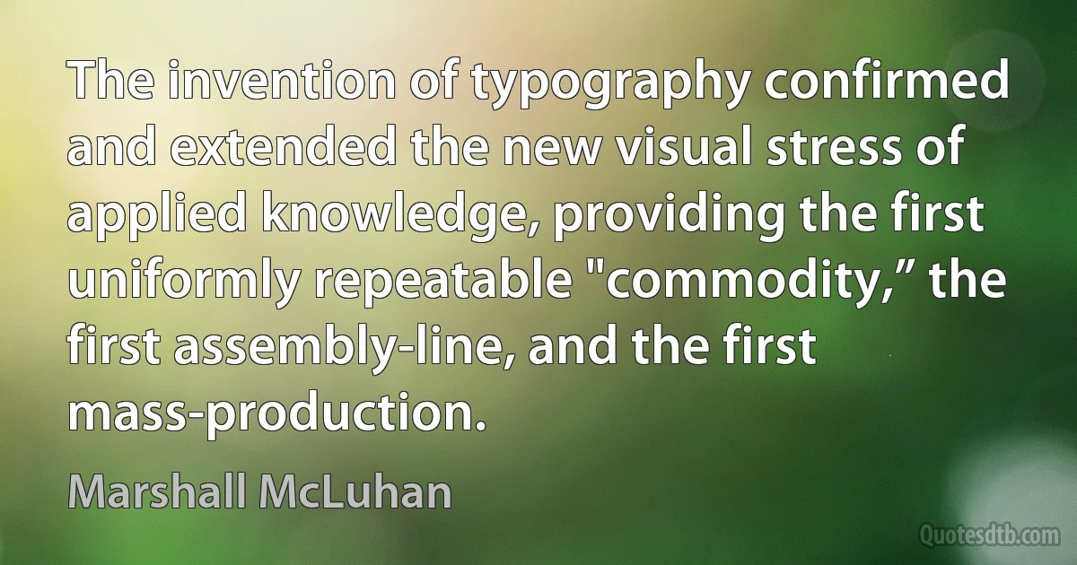 The invention of typography confirmed and extended the new visual stress of applied knowledge, providing the first uniformly repeatable "commodity,” the first assembly-line, and the first mass-production. (Marshall McLuhan)