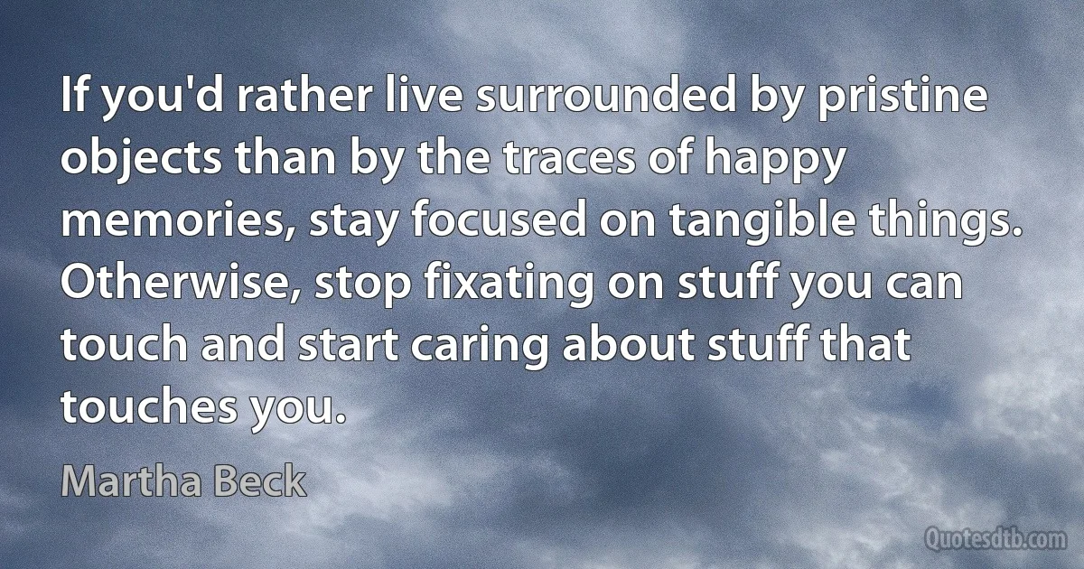 If you'd rather live surrounded by pristine objects than by the traces of happy memories, stay focused on tangible things. Otherwise, stop fixating on stuff you can touch and start caring about stuff that touches you. (Martha Beck)