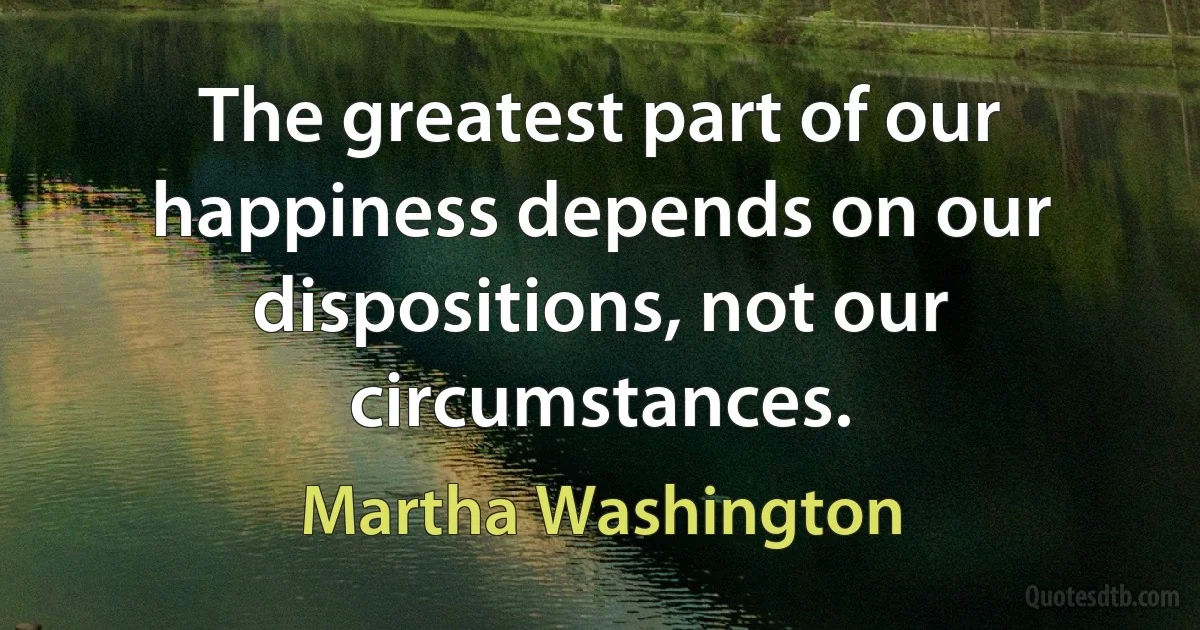 The greatest part of our happiness depends on our dispositions, not our circumstances. (Martha Washington)