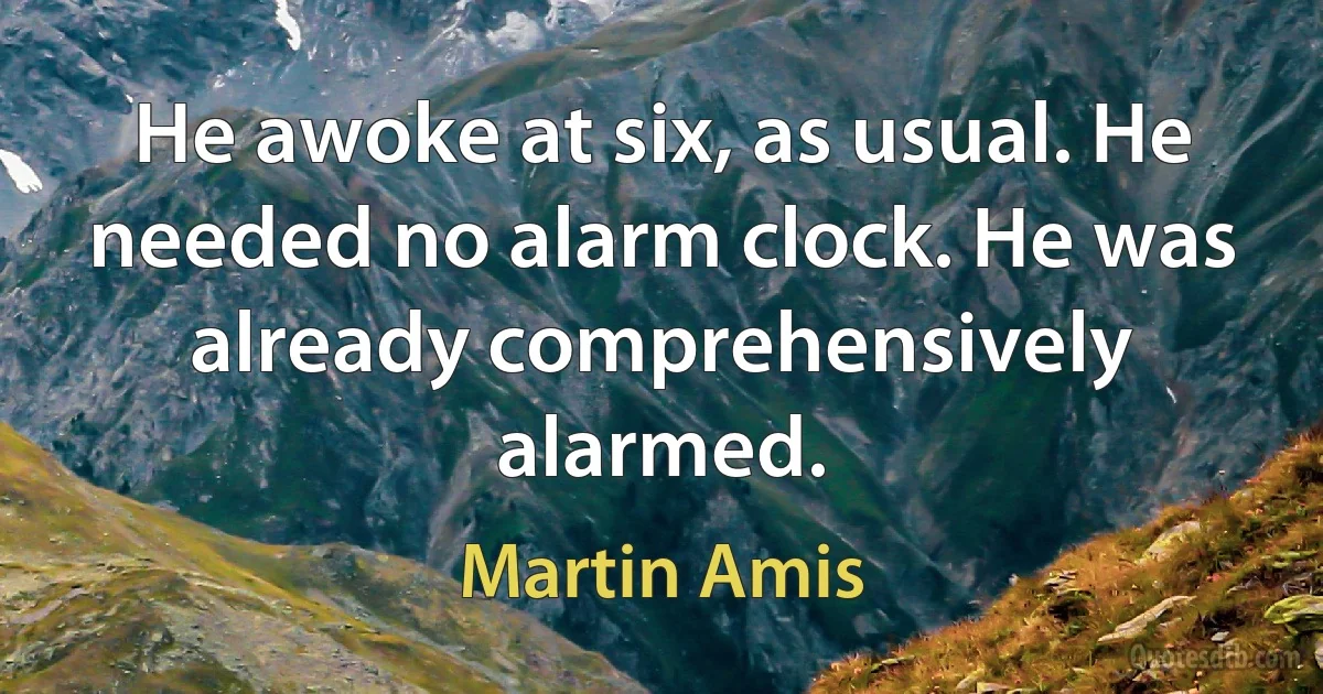 He awoke at six, as usual. He needed no alarm clock. He was already comprehensively alarmed. (Martin Amis)