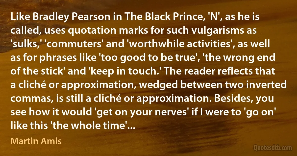 Like Bradley Pearson in The Black Prince, 'N', as he is called, uses quotation marks for such vulgarisms as 'sulks,' 'commuters' and 'worthwhile activities', as well as for phrases like 'too good to be true', 'the wrong end of the stick' and 'keep in touch.' The reader reflects that a cliché or approximation, wedged between two inverted commas, is still a cliché or approximation. Besides, you see how it would 'get on your nerves' if I were to 'go on' like this 'the whole time'... (Martin Amis)