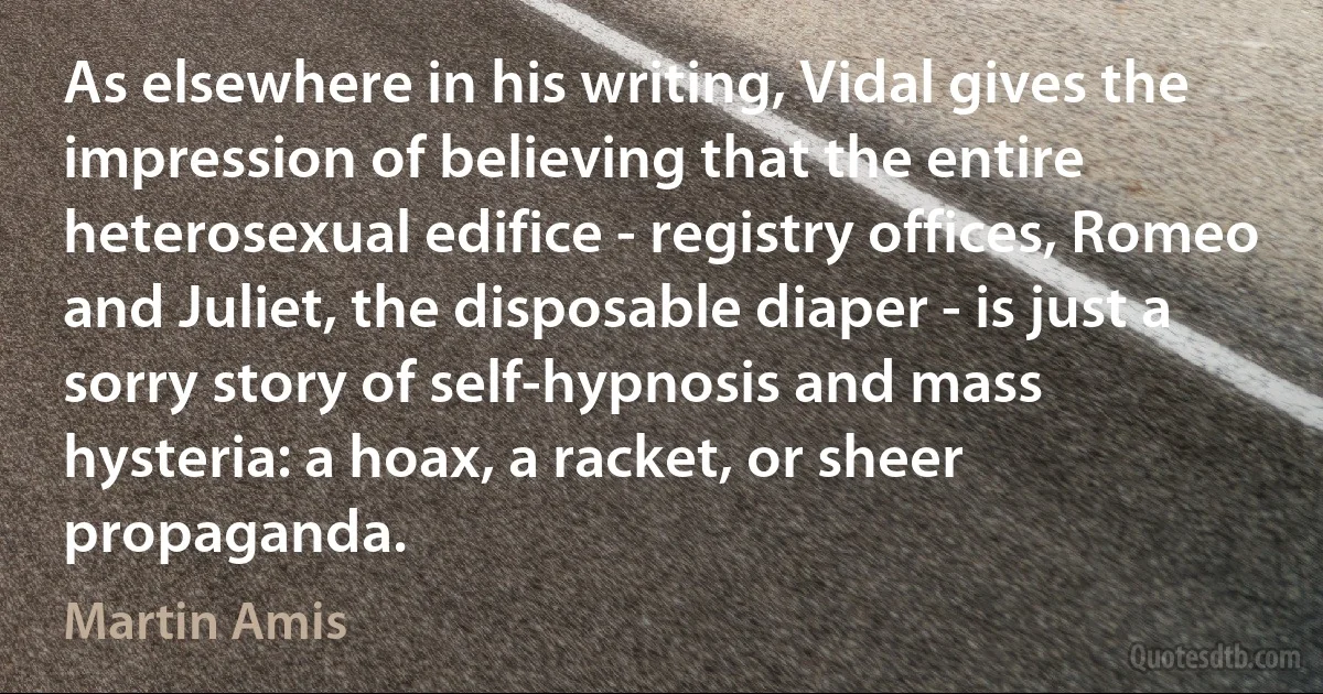 As elsewhere in his writing, Vidal gives the impression of believing that the entire heterosexual edifice - registry offices, Romeo and Juliet, the disposable diaper - is just a sorry story of self-hypnosis and mass hysteria: a hoax, a racket, or sheer propaganda. (Martin Amis)