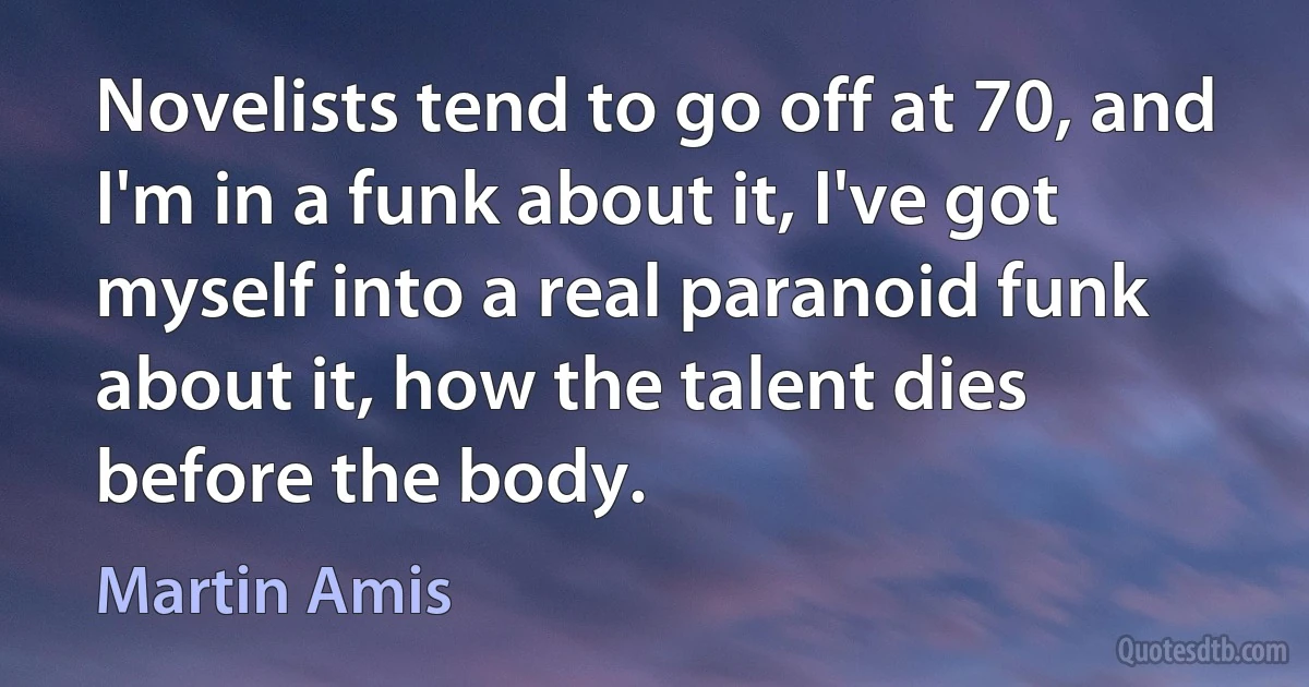 Novelists tend to go off at 70, and I'm in a funk about it, I've got myself into a real paranoid funk about it, how the talent dies before the body. (Martin Amis)