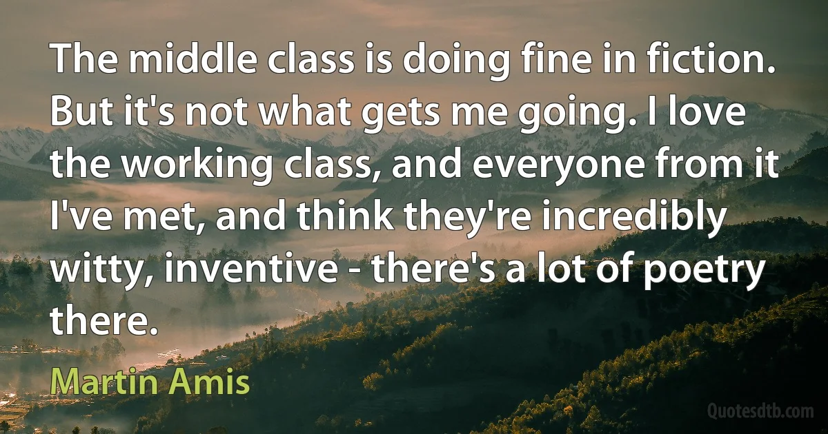 The middle class is doing fine in fiction. But it's not what gets me going. I love the working class, and everyone from it I've met, and think they're incredibly witty, inventive - there's a lot of poetry there. (Martin Amis)