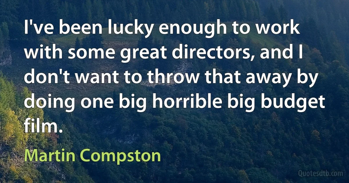 I've been lucky enough to work with some great directors, and I don't want to throw that away by doing one big horrible big budget film. (Martin Compston)