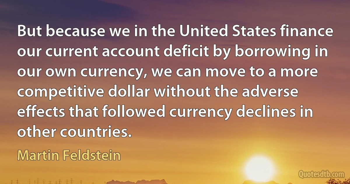 But because we in the United States finance our current account deficit by borrowing in our own currency, we can move to a more competitive dollar without the adverse effects that followed currency declines in other countries. (Martin Feldstein)